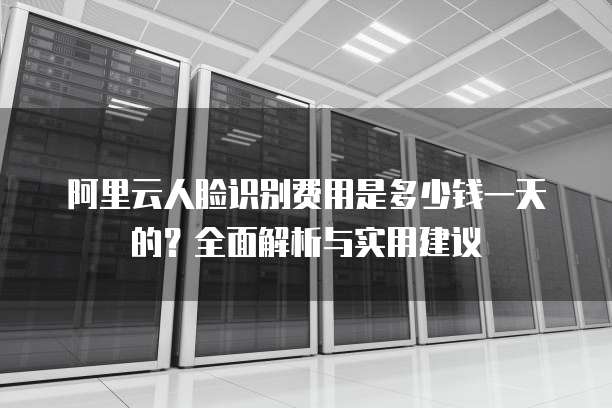 阿里云人脸识别费用是多少钱一天的？全面解析与实用建议