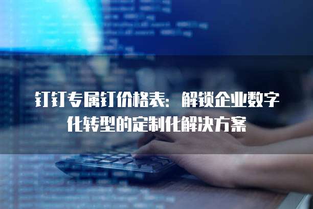 钉钉专属钉价格表:解锁企业数字化转型的定制化解决方案
