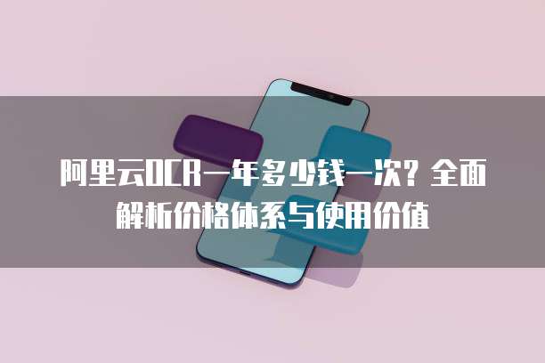 阿里云OCR一年多少钱一次？全面解析价格体系与使用价值