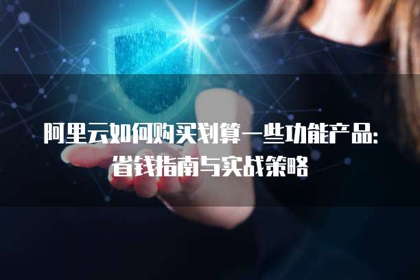 阿里云如何购买划算一些功能产品:省钱指南与实战策略