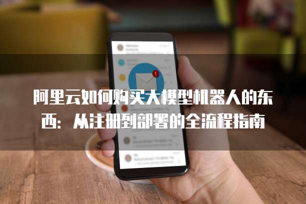 阿里云如何购买大模型机器人的东西:从注册到部署的全流程指南