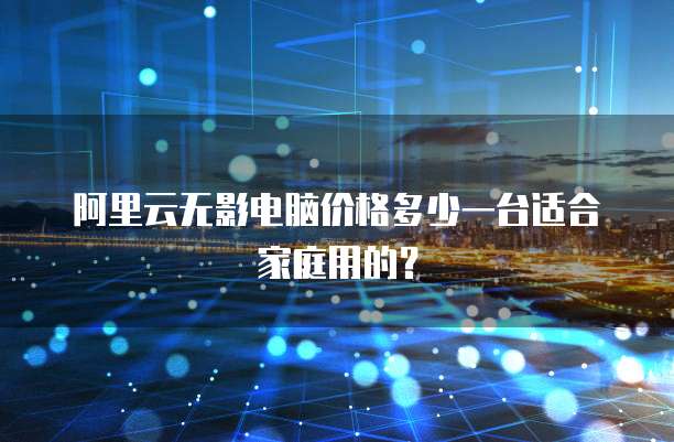 阿里云无影电脑价格多少一台适合家庭用的?
