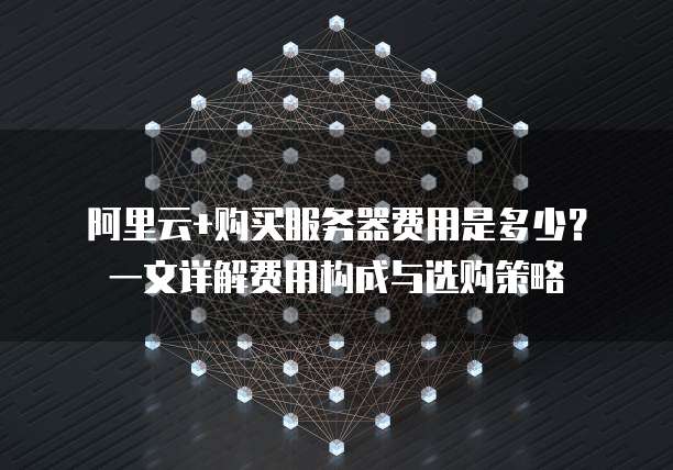 阿里云+购买服务器费用是多少?一文详解费用构成与选购策略