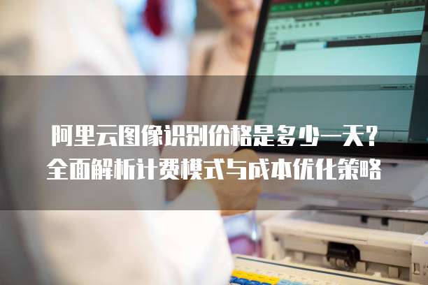阿里云图像识别价格是多少一天？全面解析计费模式与成本优化策略
