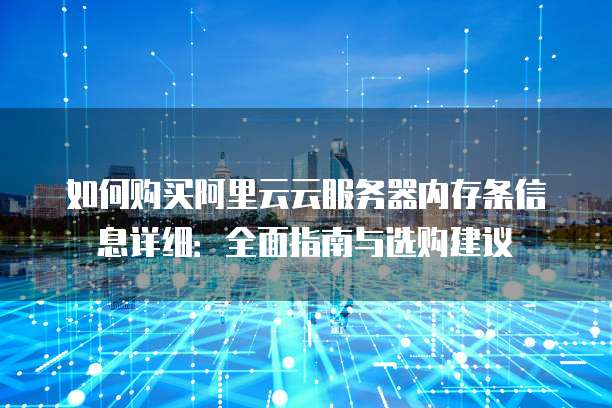 如何购买阿里云云服务器内存条信息详细:全面指南与选购建议