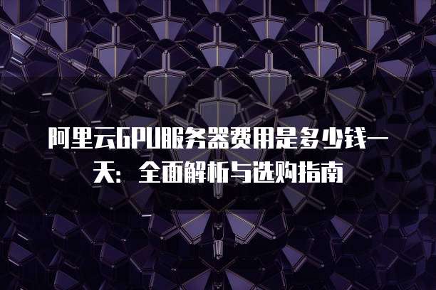 阿里云GPU服务器费用是多少钱一天:全面解析与选购指南