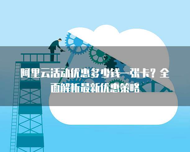 阿里云活动优惠多少钱一张卡?全面解析最新优惠策略