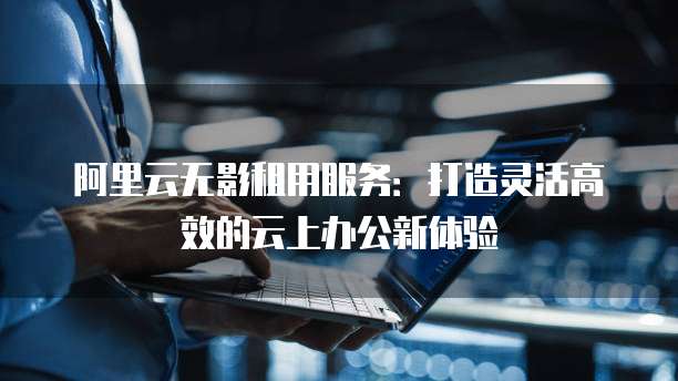 阿里云无影租用服务:打造灵活高效的云上办公新体验