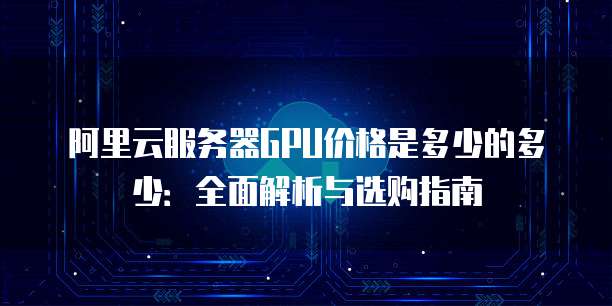阿里云服务器GPU价格是多少的多少:全面解析与选购指南