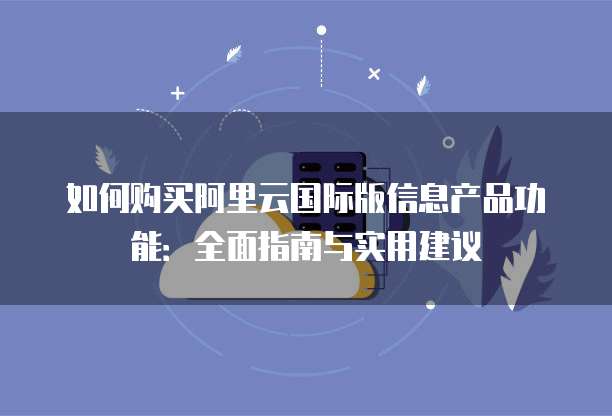 如何购买阿里云国际版信息产品功能：全面指南与实用建议