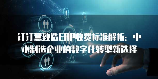 钉钉慧致造ERP收费标准解析:中小制造企业的数字化转型新选择