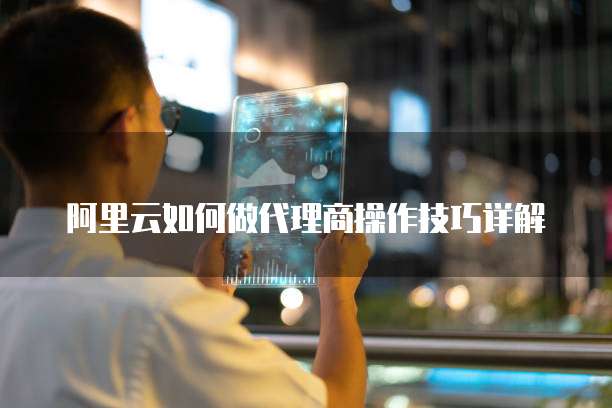 阿里云如何做代理商操作技巧详解