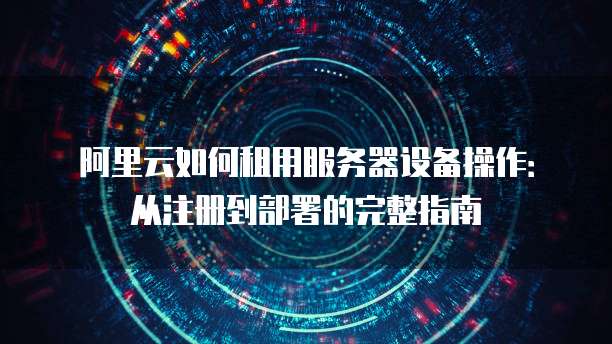 阿里云如何租用服务器设备操作:从注册到部署的完整指南