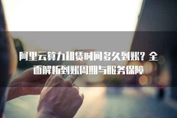 阿里云算力租赁时间多久到账?全面解析到账周期与服务保障