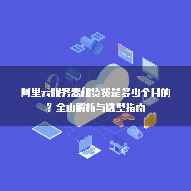 阿里云服务器租赁费是多少个月的?全面解析与选型指南