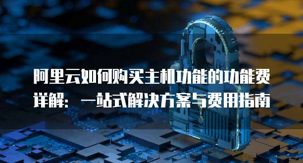 阿里云如何购买主机功能的功能费详解:一站式解决方案与费用指南