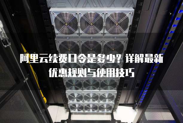 阿里云续费口令是多少?详解最新优惠规则与使用技巧