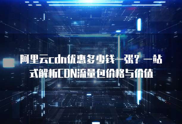 阿里云cdn优惠多少钱一张?一站式解析CDN流量包价格与价值
