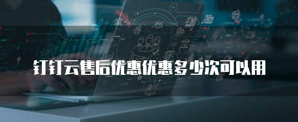 钉钉云售后优惠优惠多少次可以用