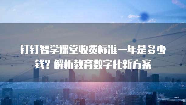 钉钉智学课堂收费标准一年是多少钱?解析教育数字化新方案