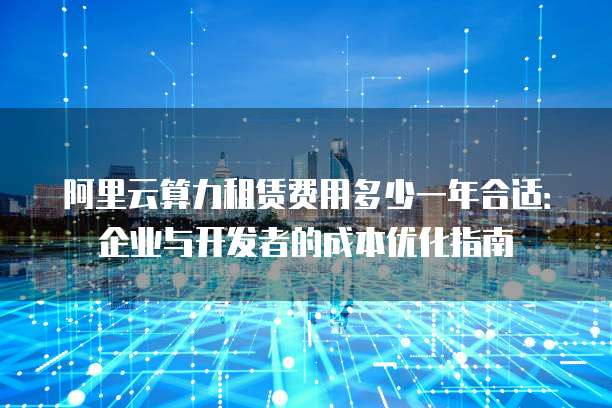 阿里云算力租赁费用多少一年合适:企业与开发者的成本优化指南