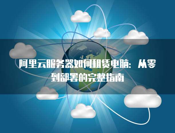 阿里云服务器如何租赁电脑:从零到部署的完整指南