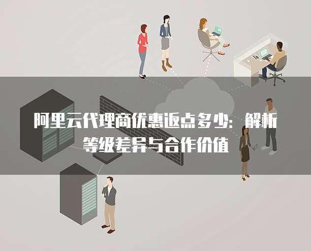 阿里云代理商优惠返点多少:解析等级差异与合作价值