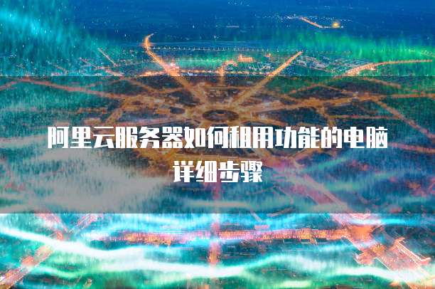 阿里云服务器如何租用功能的电脑详细步骤