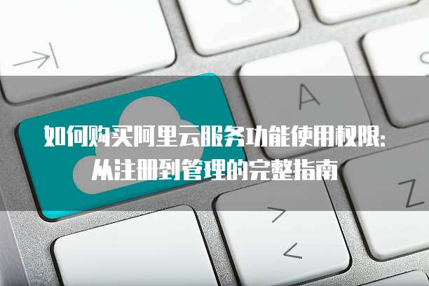 如何购买阿里云服务功能使用权限:从注册到管理的完整指南