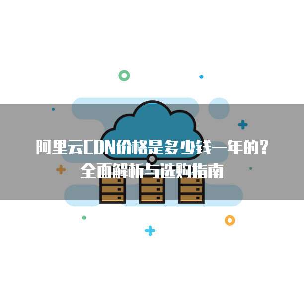 阿里云CDN价格是多少钱一年的?全面解析与选购指南