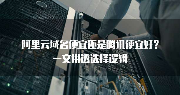 阿里云域名便宜还是腾讯便宜好?一文讲透选择逻辑