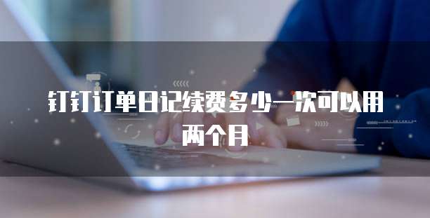 钉钉订单日记续费多少一次可以用两个月