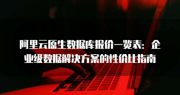 阿里云原生数据库报价一览表:企业级数据解决方案的性价比指南