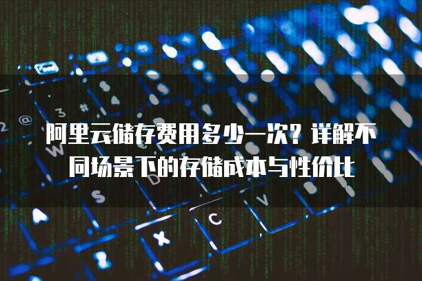 阿里云储存费用多少一次?详解不同场景下的存储成本与性价比