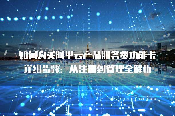 如何购买阿里云产品服务费功能卡详细步骤:从注册到管理全解析