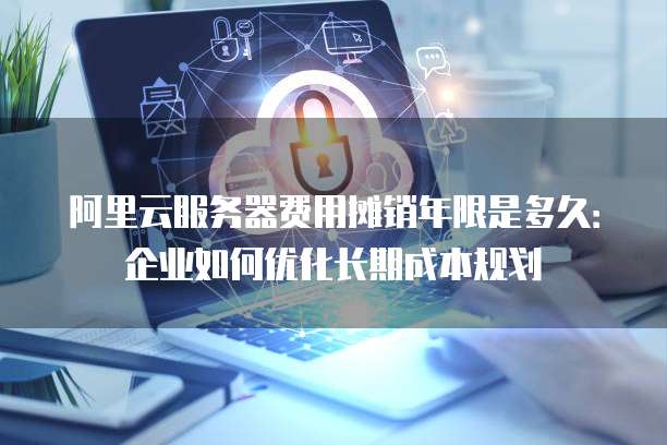 阿里云服务器费用摊销年限是多久:企业如何优化长期成本规划