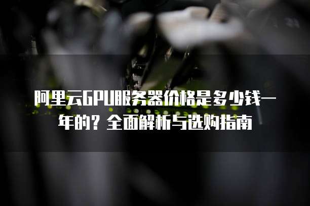 阿里云GPU服务器价格是多少钱一年的?全面解析与选购指南