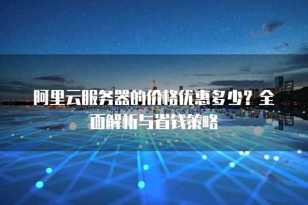 阿里云服务器的价格优惠多少?全面解析与省钱策略
