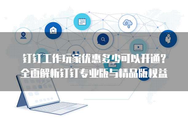 钉钉工作玩家优惠多少可以开通?全面解析钉钉专业版与精品版权益