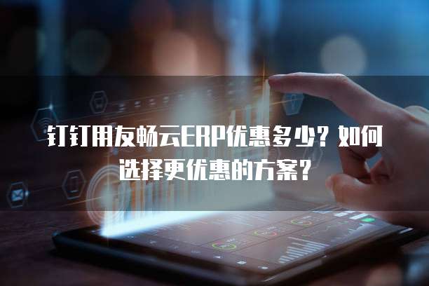 钉钉用友畅云ERP优惠多少？如何选择更优惠的方案？