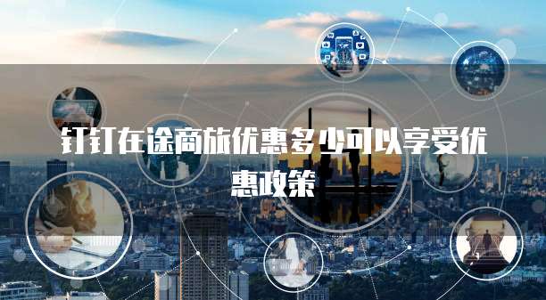 钉钉在途商旅优惠多少可以享受优惠政策