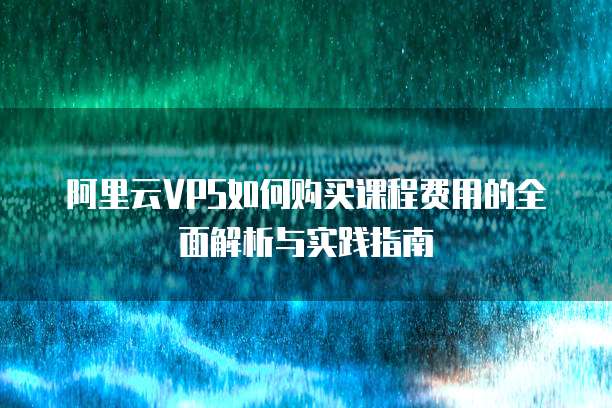 阿里云VPS如何购买课程费用的全面解析与实践指南