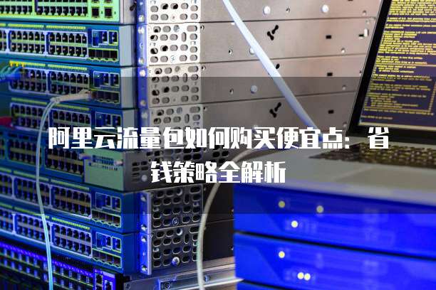 阿里云流量包如何购买便宜点:省钱策略全解析