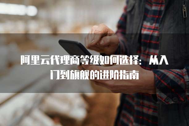 阿里云代理商等级如何选择:从入门到旗舰的进阶指南