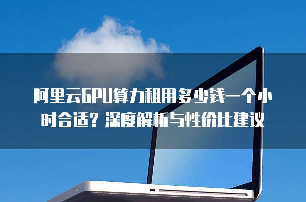 阿里云GPU算力租用多少钱一个小时合适?深度解析与性价比建议