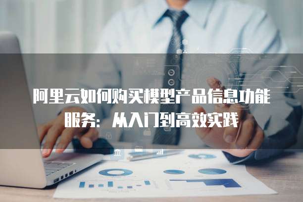 阿里云如何购买模型产品信息功能服务:从入门到高效实践