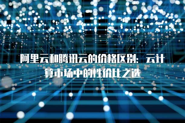 阿里云和腾讯云的价格区别：云计算市场中的性价比之选