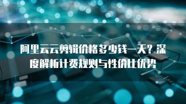 阿里云云剪辑价格多少钱一天?深度解析计费规则与性价比优势