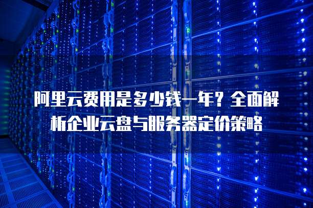 阿里云费用是多少钱一年?全面解析企业云盘与服务器定价策略