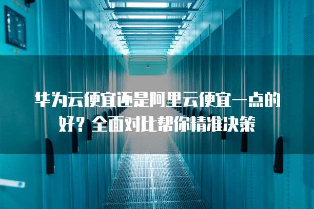 华为云便宜还是阿里云便宜一点的好?全面对比帮你精准决策